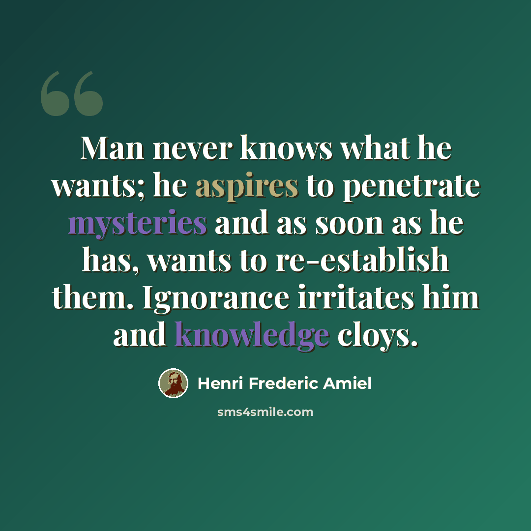 “Man never knows what he wants; he aspires to penetrate mysteries and as soon as he has, wants to re-establish them. Ignorance irritates him and knowledge cloys.” quote by Henri Frederic Amiel