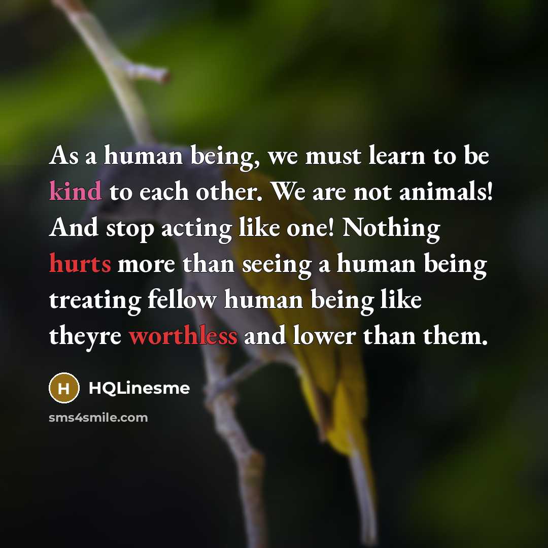 “As a human being, we must learn to be kind to each other. We are not animals! And stop acting like one! Nothing hurts more than seeing a human being treating fellow human being like theyre worthless and lower than them.” quote by HQLinesme