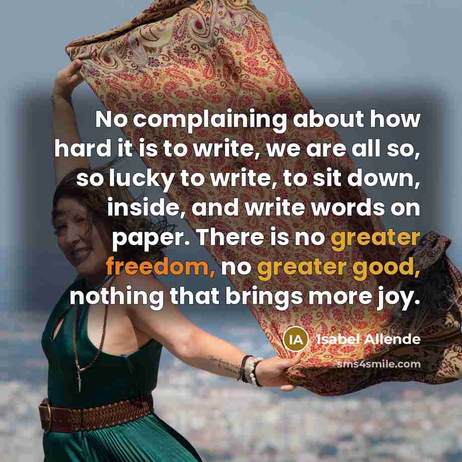 “No complaining about how hard it is to write, we are all so, so lucky to write, to sit down, inside, and write words on paper. There is no greater freedom, no greater good, nothing that brings more joy.” quote by Isabel Allende