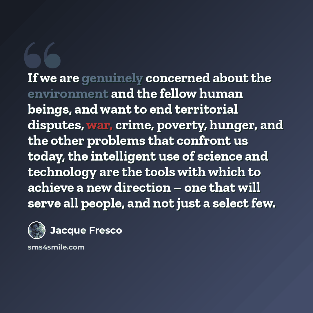 “If we are genuinely concerned about the environment and the fellow human beings, and want to end territorial disputes, war, crime, poverty, hunger, and the other problems that confront us today, the intelligent use of science and technology are the tools with which to achieve a new direction – one…” quote by Jacque Fresco