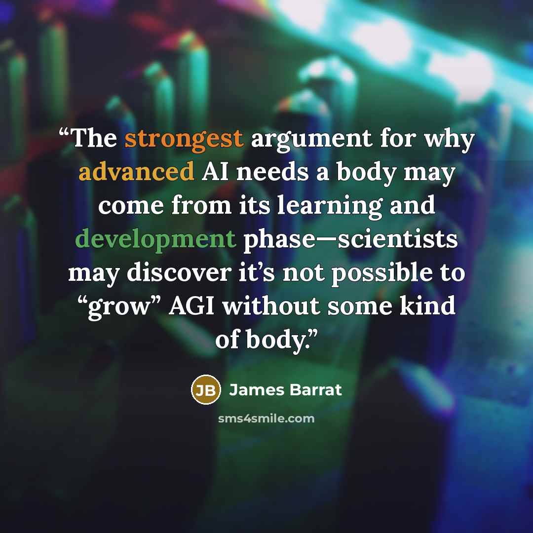 “The strongest argument for why advanced AI needs a body may come from its learning and development phase—scientists may discover it’s not possible to “grow” AGI without some kind of body.” quote by James Barrat