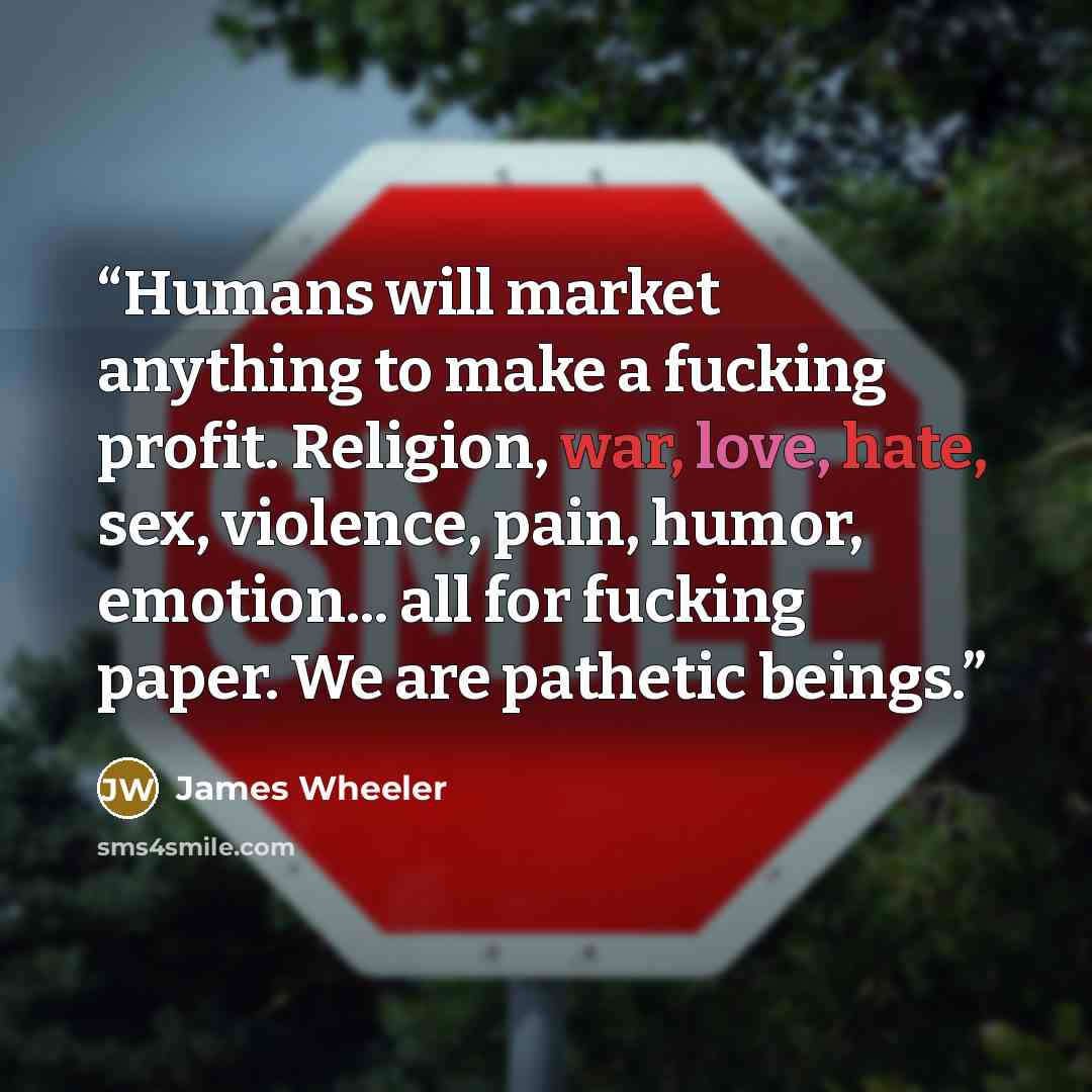 “Humans will market anything to make a fucking profit. Religion, war, love, hate, sex, violence, pain, humor, emotion... all for fucking paper. We are pathetic beings.” quote by James Wheeler