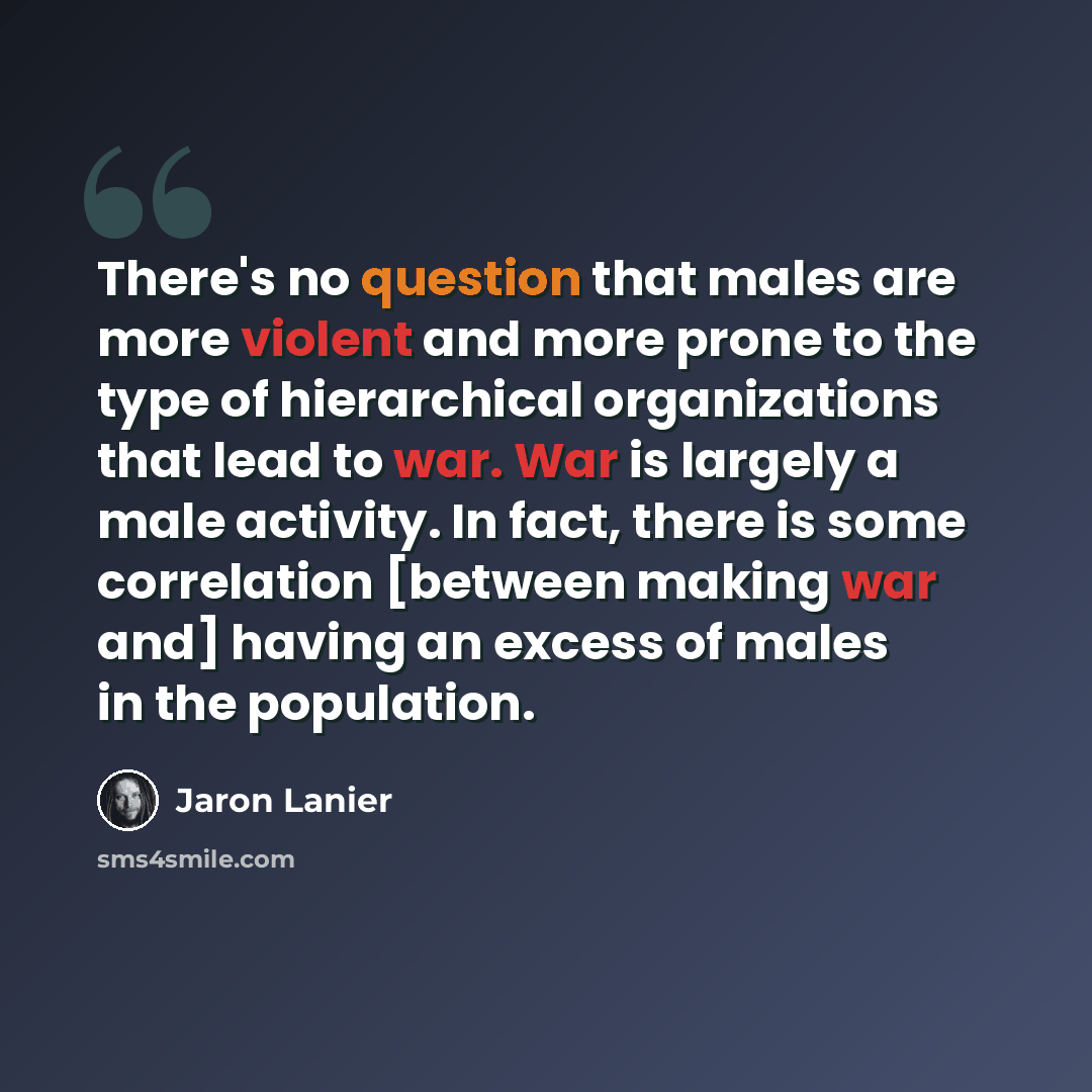 “There's no question that males are more violent and more prone to the type of hierarchical organizations that lead to war. War is largely a male activity. In fact, there is some correlation [between making war and] having an excess of males in the population.” quote by Jaron Lanier