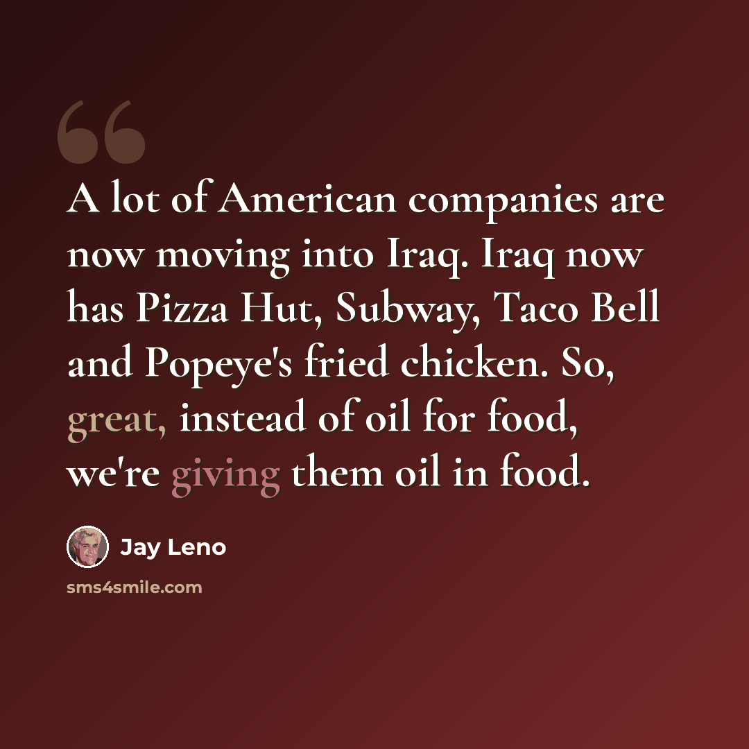 “A lot of American companies are now moving into Iraq. Iraq now has Pizza Hut, Subway, Taco Bell and Popeye's fried chicken. So, great, instead of oil for food, we're giving them oil in food.” quote by Jay Leno