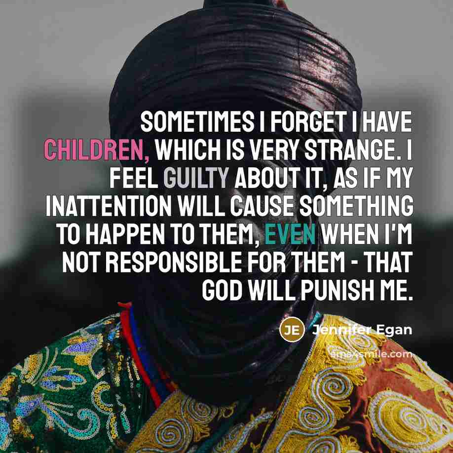 “Sometimes I forget I have children, which is very strange. I feel guilty about it, as if my inattention will cause something to happen to them, even when I'm not responsible for them - that God will punish me.” quote by Jennifer Egan