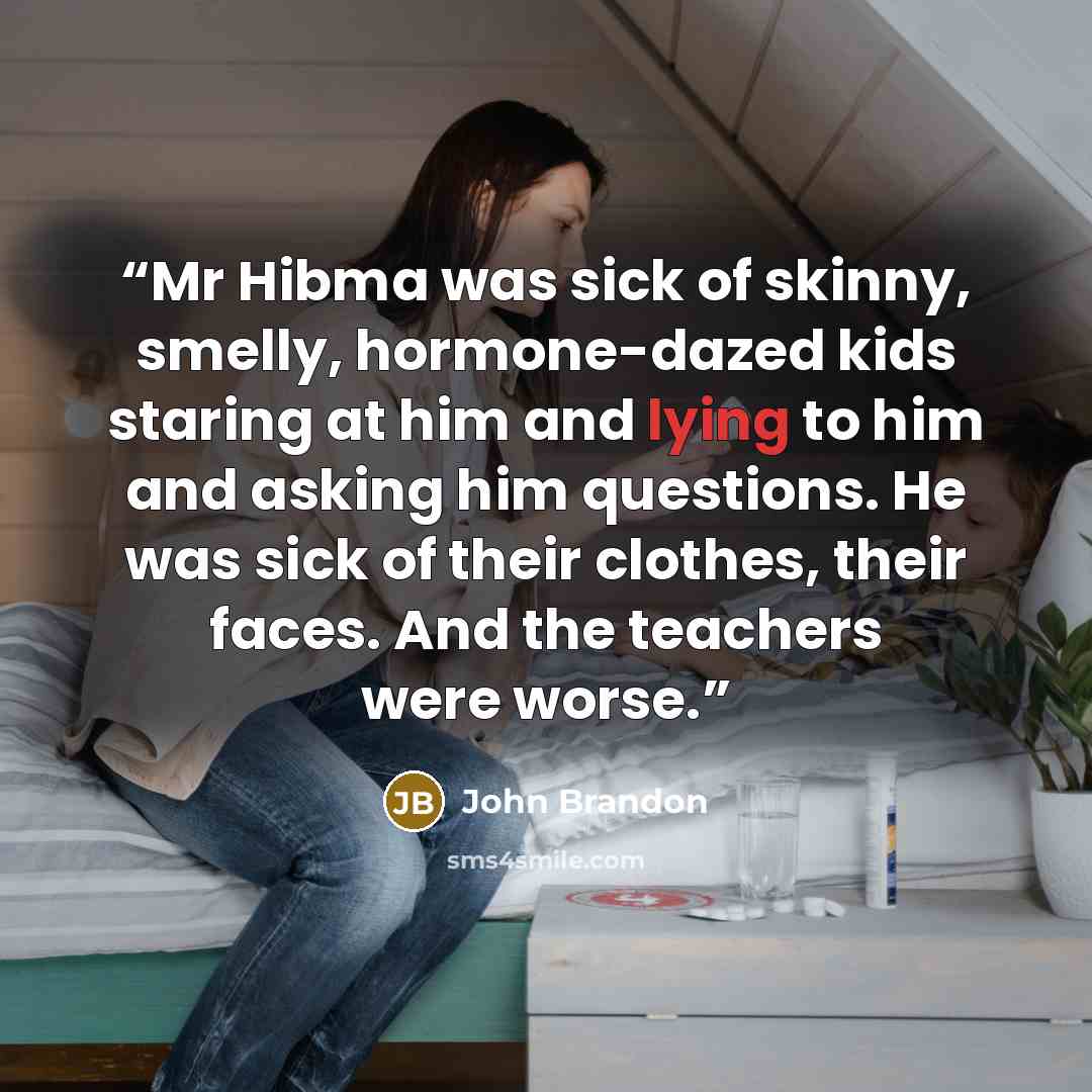 “Mr Hibma was sick of skinny, smelly, hormone-dazed kids staring at him and lying to him and asking him questions. He was sick of their clothes, their faces. And the teachers were worse.” quote by John Brandon