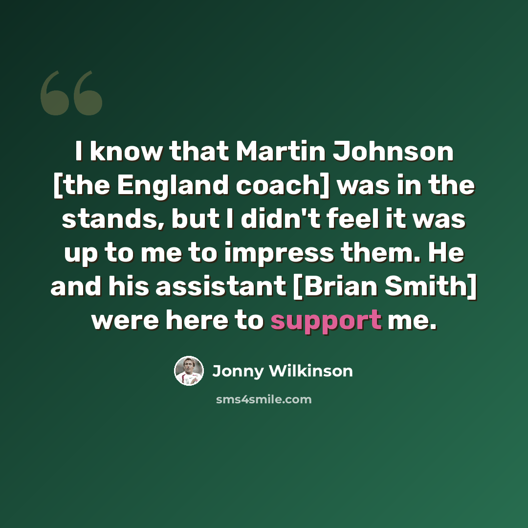 “I know that Martin Johnson [the England coach] was in the stands, but I didn't feel it was up to me to impress them. He and his assistant [Brian Smith] were here to support me.” quote by Jonny Wilkinson