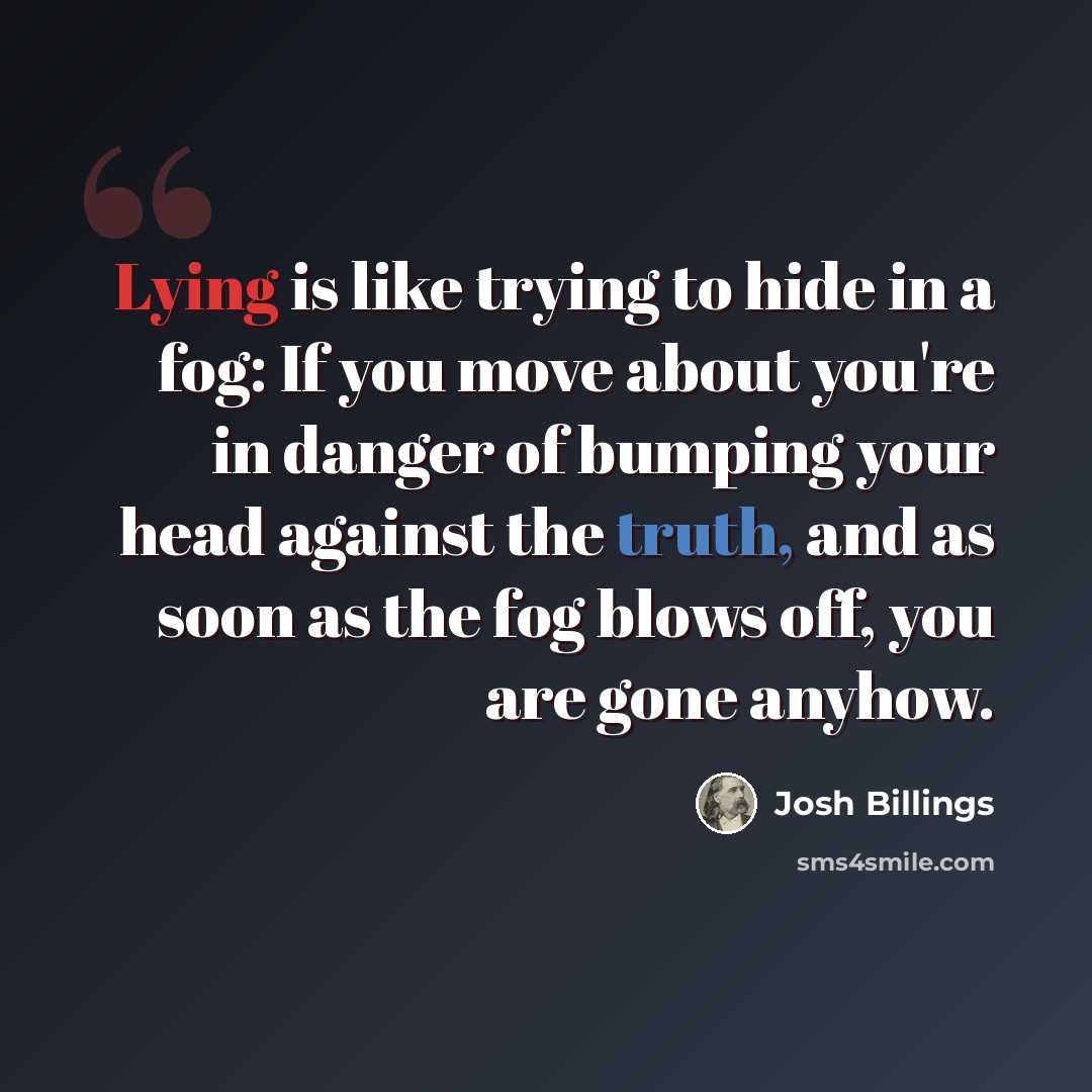 “Lying is like trying to hide in a fog: If you move about you're in danger of bumping your head against the truth, and as soon as the fog blows off, you are gone anyhow.” quote by Josh Billings