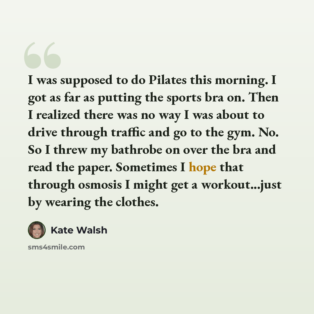 “I was supposed to do Pilates this morning. I got as far as putting the sports bra on. Then I realized there was no way I was about to drive through traffic and go to the gym. No. So I threw my bathrobe on over the bra and read the paper. Sometimes I hope that through osmosis I might get a…” quote by Kate Walsh