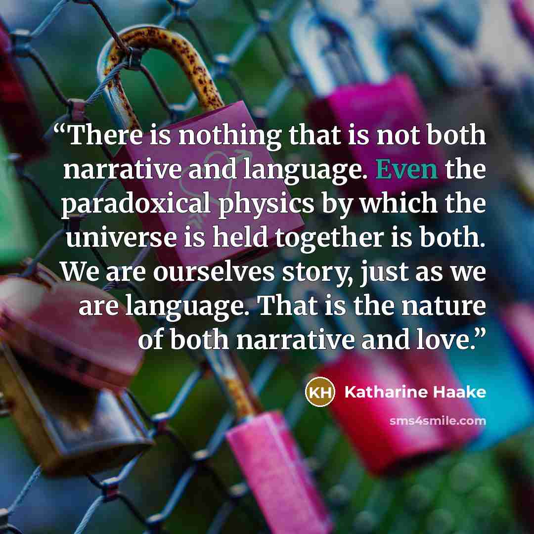 “There is nothing that is not both narrative and language. Even the paradoxical physics by which the universe is held together is both. We are ourselves story, just as we are language. That is the nature of both narrative and love.” quote by Katharine Haake