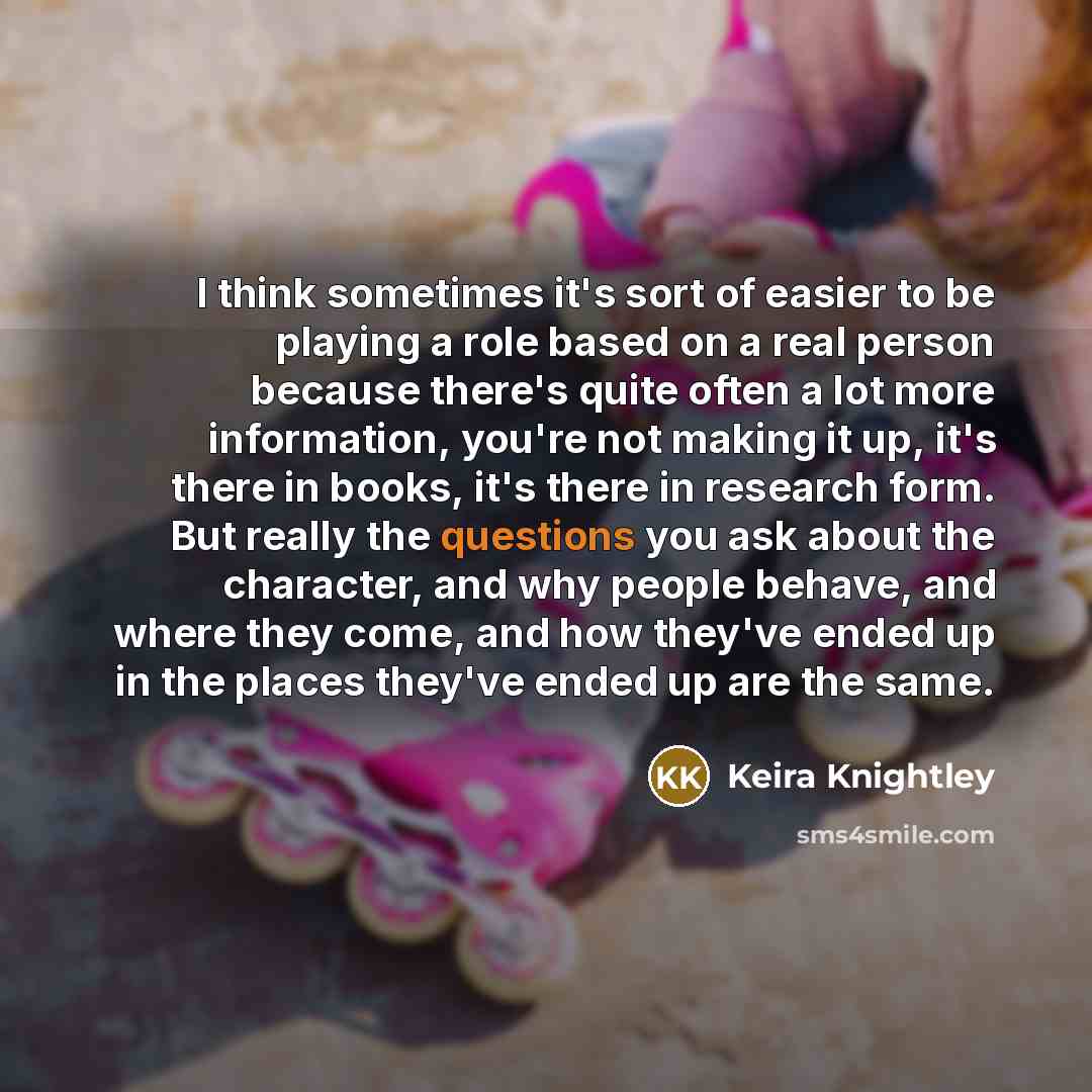 “I think sometimes it's sort of easier to be playing a role based on a real person because there's quite often a lot more information, you're not making it up, it's there in books, it's there in research form. But really the questions you ask about the character, and why people behave, and where…” quote by Keira Knightley