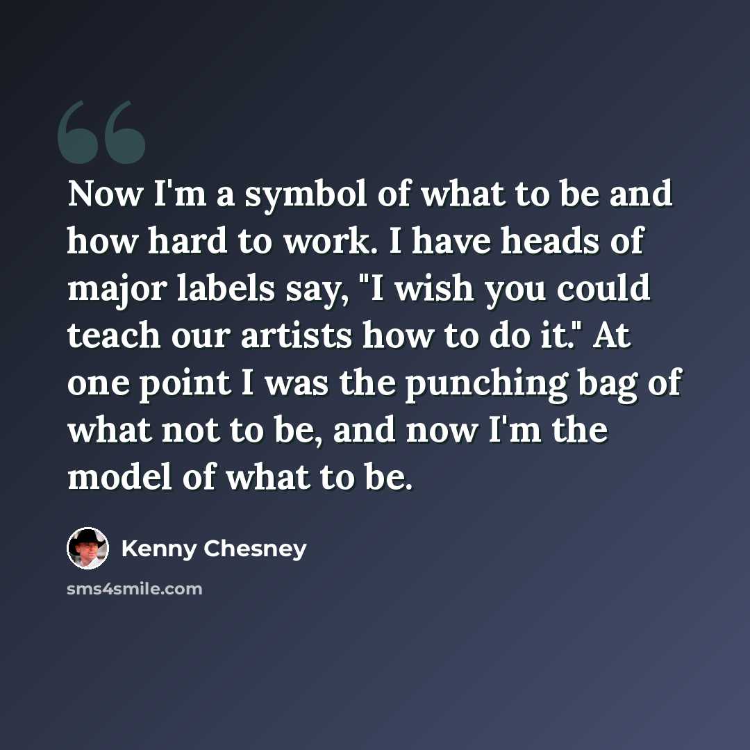 “Now I'm a symbol of what to be and how hard to work. I have heads of major labels say, "I wish you could teach our artists how to do it." At one point I was the punching bag of what not to be, and now I'm the model of what to be.” quote by Kenny Chesney