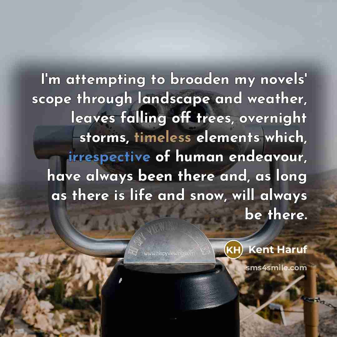 “I'm attempting to broaden my novels' scope through landscape and weather, leaves falling off trees, overnight storms, timeless elements which, irrespective of human endeavour, have always been there and, as long as there is life and snow, will always be there.” quote by Kent Haruf