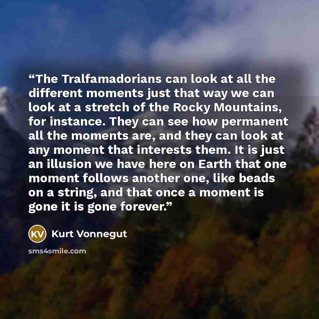“The Tralfamadorians can look at all the different moments just that way we can look at a stretch of the Rocky Mountains, for instance. They can see how permanent all the moments are, and they can look at any moment that interests them. It is just an illusion we have here on Earth that one moment…” quote by Kurt Vonnegut