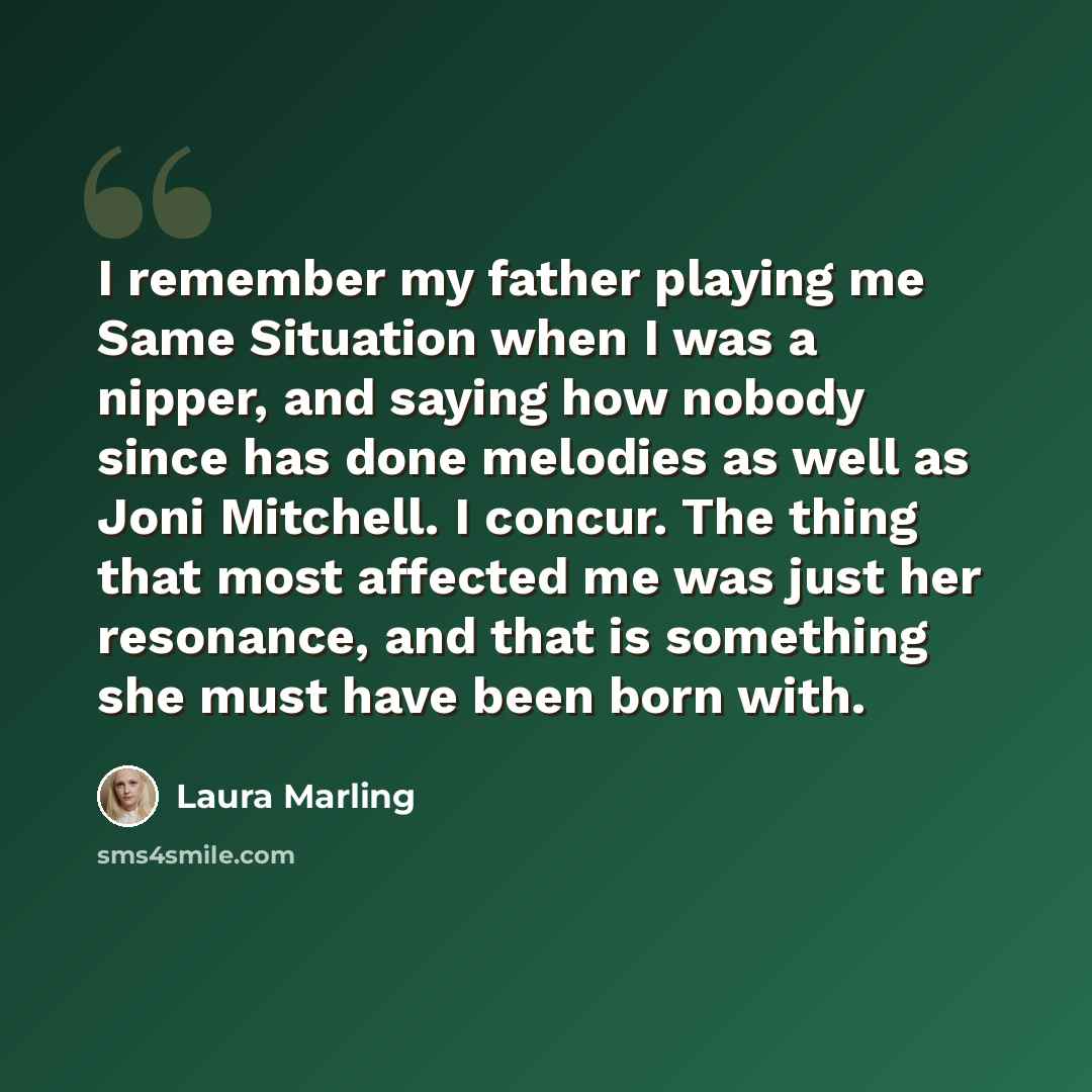 “I remember my father playing me Same Situation when I was a nipper, and saying how nobody since has done melodies as well as Joni Mitchell. I concur. The thing that most affected me was just her resonance, and that is something she must have been born with.” quote by Laura Marling