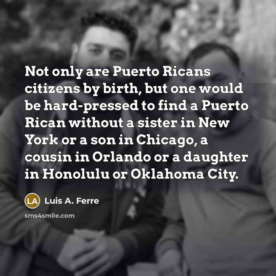 “Not only are Puerto Ricans citizens by birth, but one would be hard-pressed to find a Puerto Rican without a sister in New York or a son in Chicago, a cousin in Orlando or a daughter in Honolulu or Oklahoma City.” quote by Luis A. Ferre