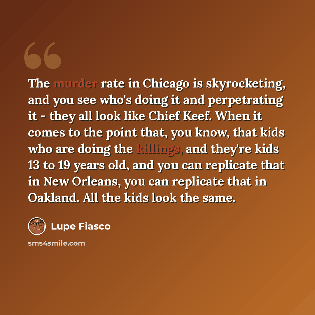 “The murder rate in Chicago is skyrocketing, and you see who's doing it and perpetrating it - they all look like Chief Keef. When it comes to the point that, you know, that kids who are doing the killings, and they're kids 13 to 19 years old, and you can replicate that in New Orleans, you can…” quote by Lupe Fiasco