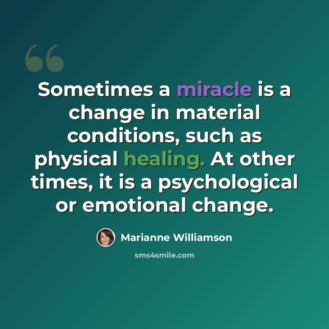 “Sometimes a miracle is a change in material conditions, such as physical healing. At other times, it is a psychological or emotional change.” quote by Marianne Williamson