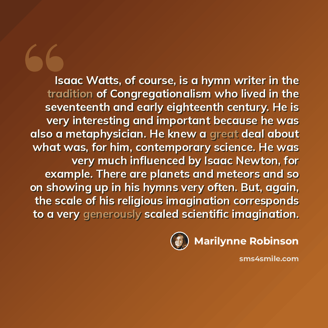 “Isaac Watts, of course, is a hymn writer in the tradition of Congregationalism who lived in the seventeenth and early eighteenth century. He is very interesting and important because he was also a metaphysician. He knew a great deal about what was, for him, contemporary science. He was very much…” quote by Marilynne Robinson