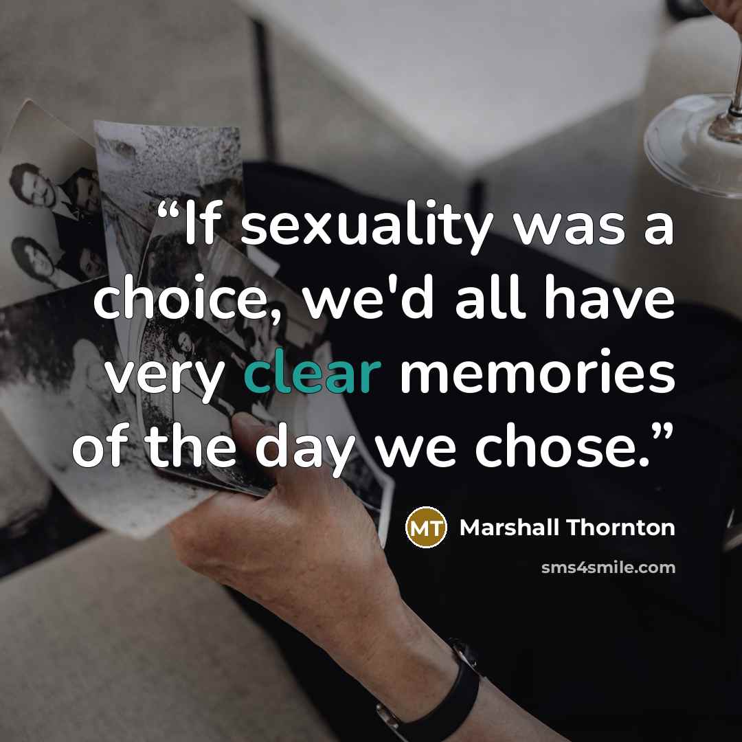 “If sexuality was a choice, we'd all have very clear memories of the day we chose.” quote by Marshall Thornton