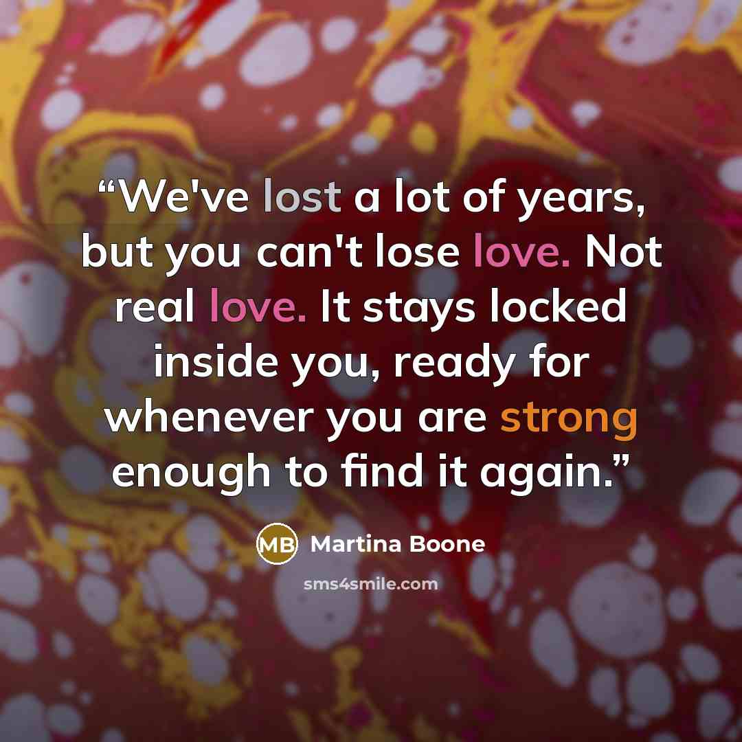 “We've lost a lot of years, but you can't lose love. Not real love. It stays locked inside you, ready for whenever you are strong enough to find it again.” quote by Martina Boone