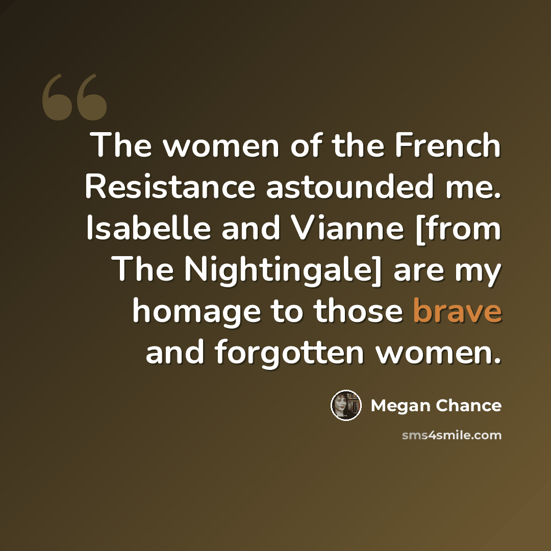 “The women of the French Resistance astounded me. Isabelle and Vianne [from The Nightingale] are my homage to those brave and forgotten women.” quote by Megan Chance