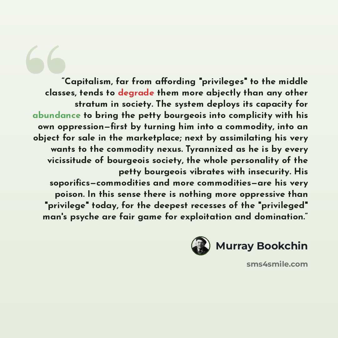 “Capitalism, far from affording "privileges" to the middle classes, tends to degrade them more abjectly than any other stratum in society. The system deploys its capacity for abundance to bring the petty bourgeois into complicity with his own oppression—first by turning him into a commodity, into…” quote by Murray Bookchin