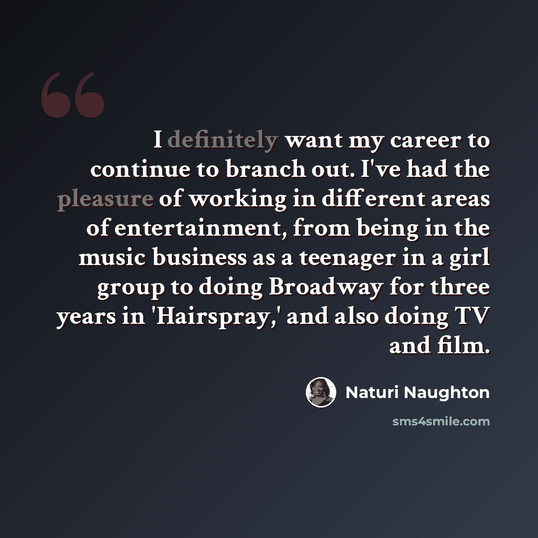 “I definitely want my career to continue to branch out. I've had the pleasure of working in different areas of entertainment, from being in the music business as a teenager in a girl group to doing Broadway for three years in 'Hairspray,' and also doing TV and film.” quote by Naturi Naughton