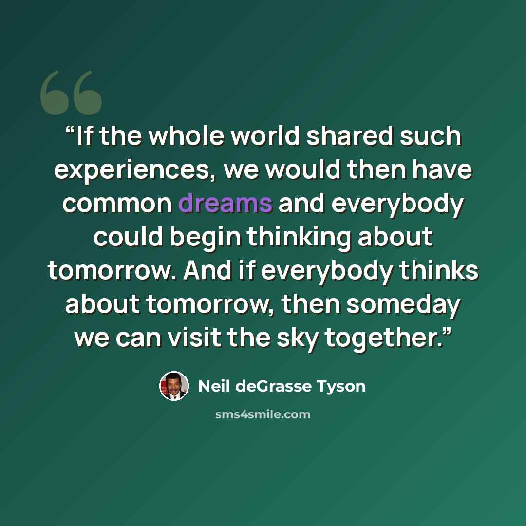 “If the whole world shared such experiences, we would then have common dreams and everybody could begin thinking about tomorrow. And if everybody thinks about tomorrow, then someday we can visit the sky together.” quote by Neil deGrasse Tyson