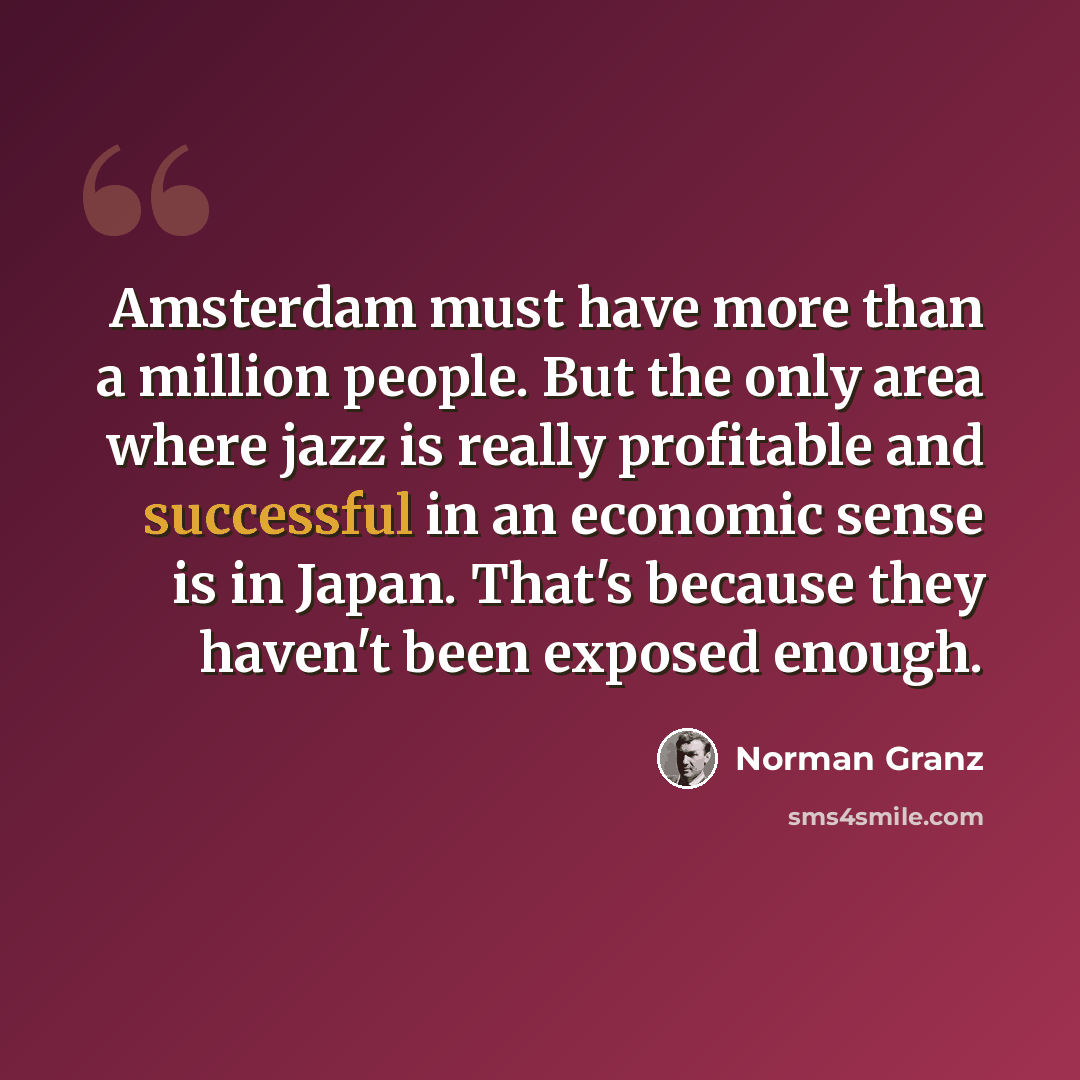 “Amsterdam must have more than a million people. But the only area where jazz is really profitable and successful in an economic sense is in Japan. That's because they haven't been exposed enough.” quote by Norman Granz