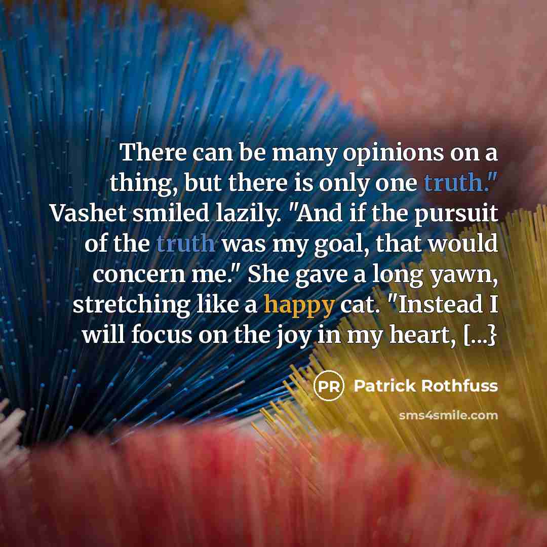 “There can be many opinions on a thing, but there is only one truth." Vashet smiled lazily. "And if the pursuit of the truth was my goal, that would concern me." She gave a long yawn, stretching like a happy cat. "Instead I will focus on the joy in my heart, [...}” quote by Patrick Rothfuss
