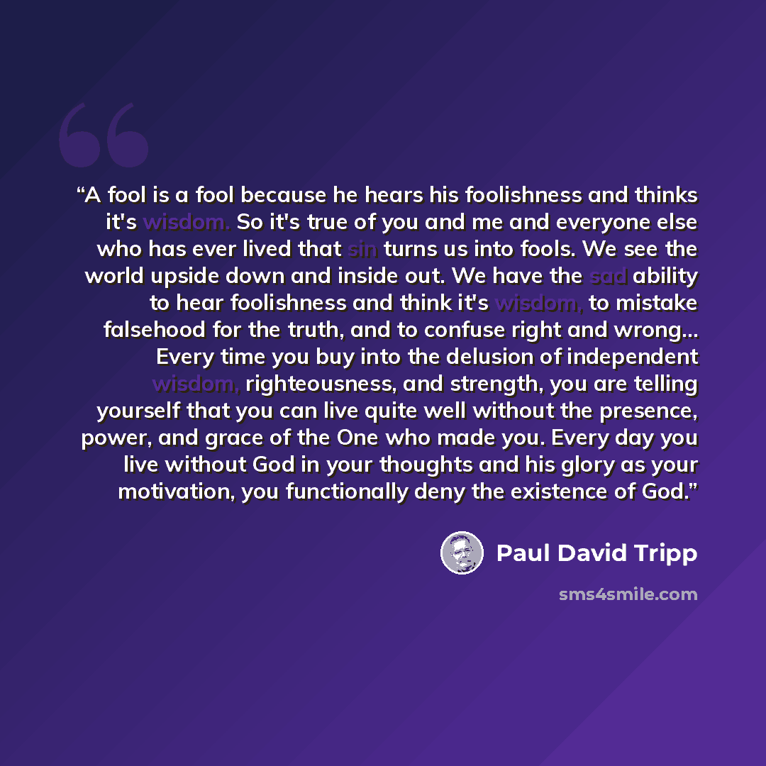 “A fool is a fool because he hears his foolishness and thinks it's wisdom. So it's true of you and me and everyone else who has ever lived that sin turns us into fools. We see the world upside down and inside out. We have the sad ability to hear foolishness and think it's wisdom, to mistake…” quote by Paul David Tripp