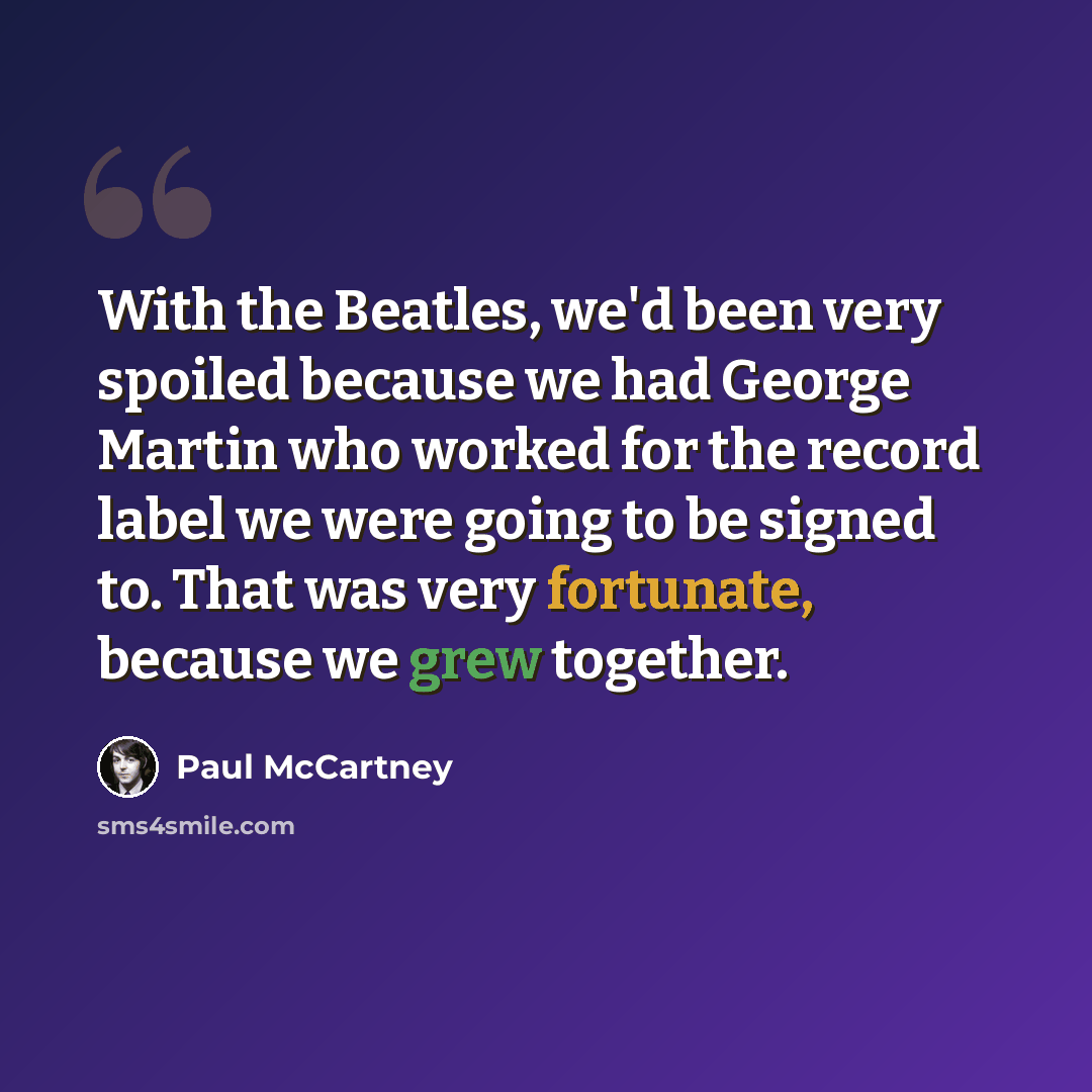 “With the Beatles, we'd been very spoiled because we had George Martin who worked for the record label we were going to be signed to. That was very fortunate, because we grew together.” quote by Paul McCartney