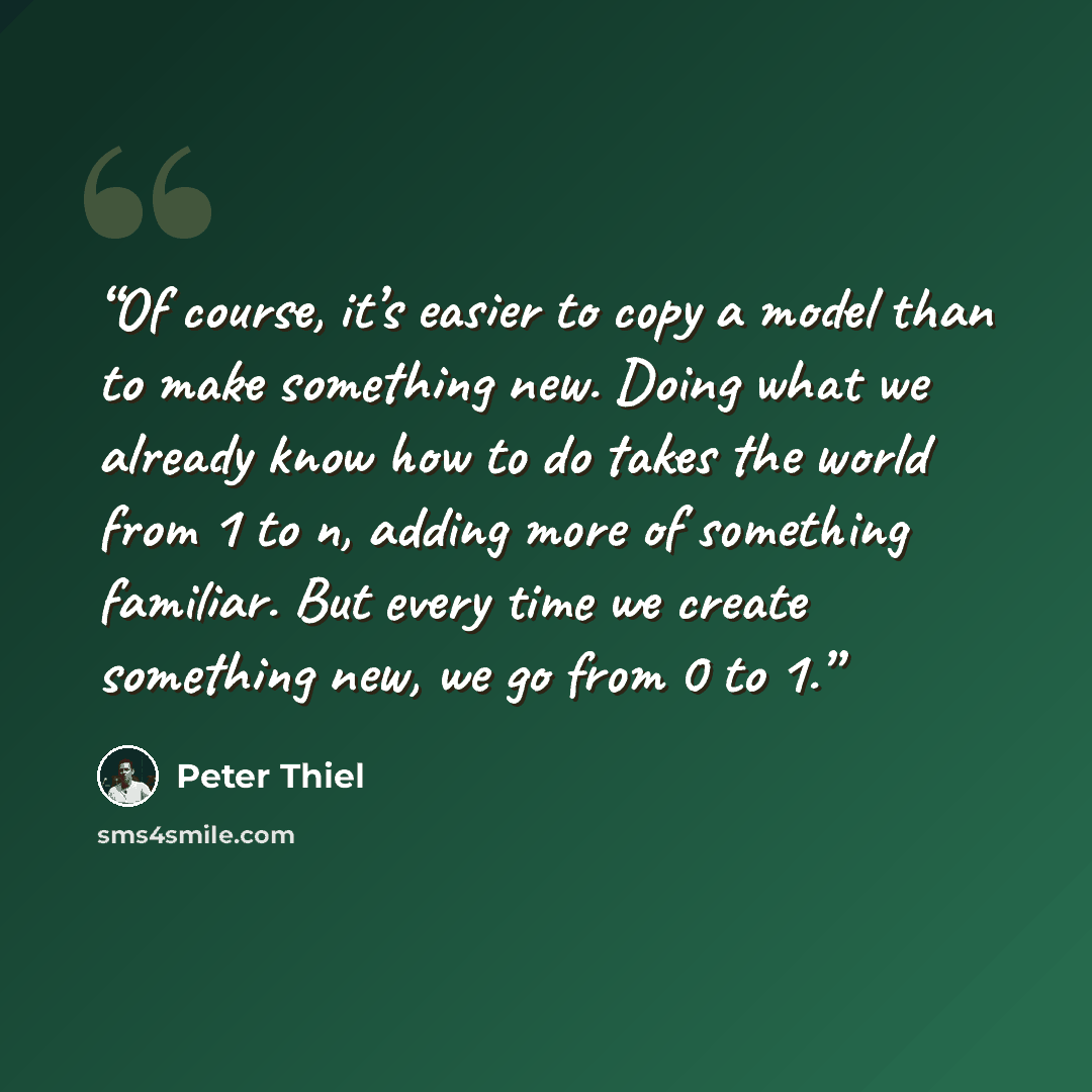 “Of course, it’s easier to copy a model than to make something new. Doing what we already know how to do takes the world from 1 to n, adding more of something familiar. But every time we create something new, we go from 0 to 1.” quote by Peter Thiel