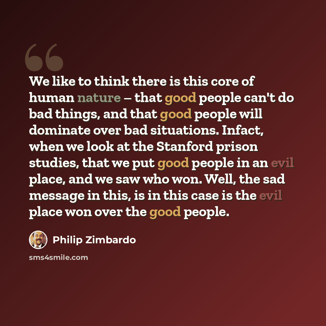 “We like to think there is this core of human nature – that good people can't do bad things, and that good people will dominate over bad situations. Infact, when we look at the Stanford prison studies, that we put good people in an evil place, and we saw who won. Well, the sad message in this, is…” quote by Philip Zimbardo