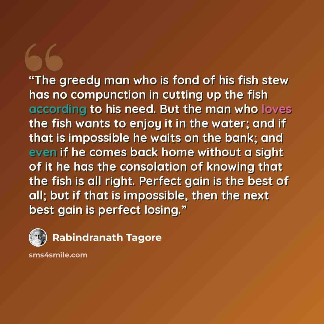 “The greedy man who is fond of his fish stew has no compunction in cutting up the fish according to his need. But the man who loves the fish wants to enjoy it in the water; and if that is impossible he waits on the bank; and even if he comes back home without a sight of it he has the consolation of…” quote by Rabindranath Tagore