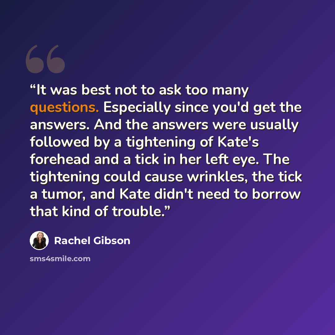 “It was best not to ask too many questions. Especially since you'd get the answers. And the answers were usually followed by a tightening of Kate's forehead and a tick in her left eye. The tightening could cause wrinkles, the tick a tumor, and Kate didn't need to borrow that kind of trouble.” quote by Rachel Gibson
