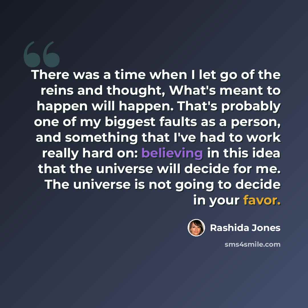 “There was a time when I let go of the reins and thought, What's meant to happen will happen. That's probably one of my biggest faults as a person, and something that I've had to work really hard on: believing in this idea that the universe will decide for me. The universe is not going to decide in…” quote by Rashida Jones