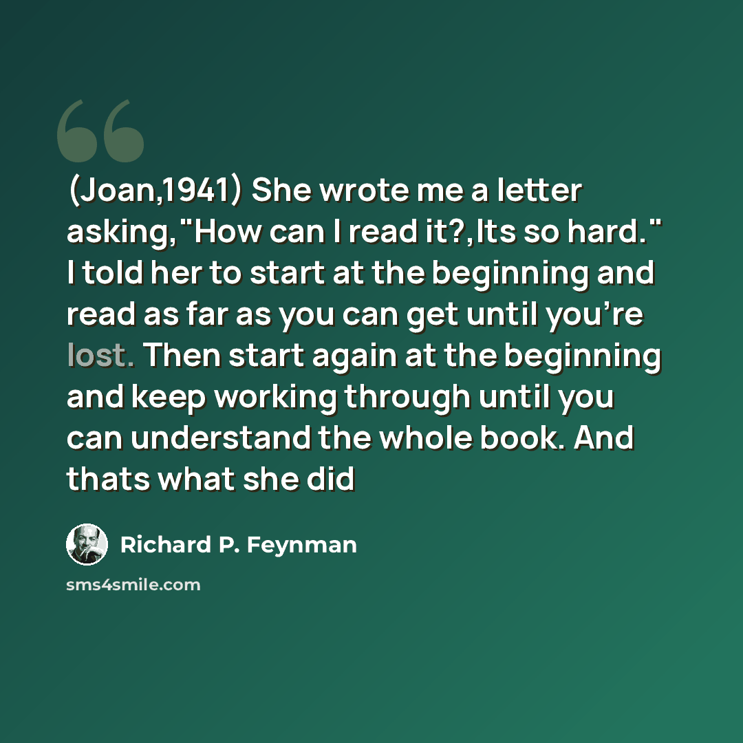 “(Joan,1941) She wrote me a letter asking,"How can I read it?,Its so hard." I told her to start at the beginning and read as far as you can get until you're lost. Then start again at the beginning and keep working through until you can understand the whole book. And thats what she did” quote by Richard P. Feynman