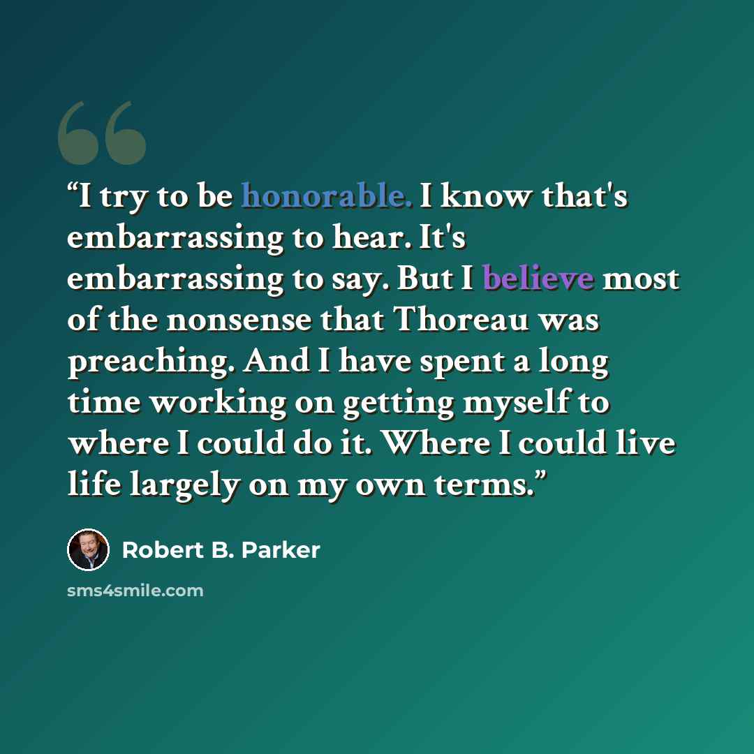 “I try to be honorable. I know that's embarrassing to hear. It's embarrassing to say. But I believe most of the nonsense that Thoreau was preaching. And I have spent a long time working on getting myself to where I could do it. Where I could live life largely on my own terms.” quote by Robert B. Parker
