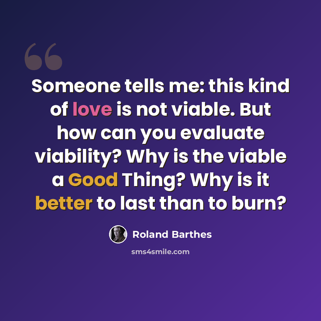 “Someone tells me: this kind of love is not viable. But how can you evaluate viability? Why is the viable a Good Thing? Why is it better to last than to burn?” quote by Roland Barthes