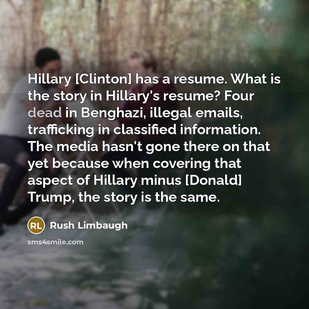 “Hillary [Clinton] has a resume. What is the story in Hillary's resume? Four dead in Benghazi, illegal emails, trafficking in classified information. The media hasn't gone there on that yet because when covering that aspect of Hillary minus [Donald] Trump, the story is the same.” quote by Rush Limbaugh