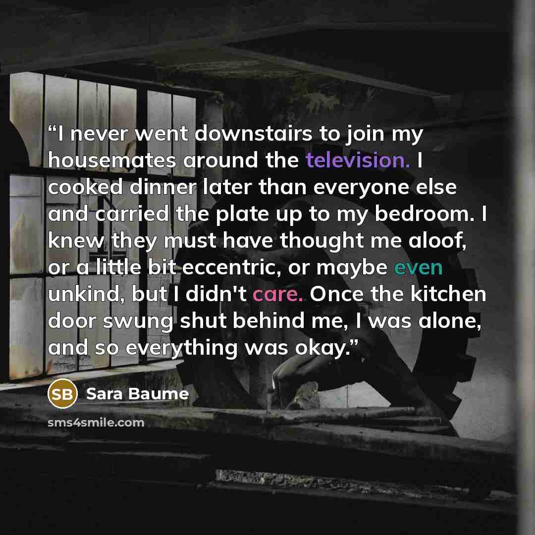 “I never went downstairs to join my housemates around the television. I cooked dinner later than everyone else and carried the plate up to my bedroom. I knew they must have thought me aloof, or a little bit eccentric, or maybe even unkind, but I didn't care. Once the kitchen door swung shut behind…” quote by Sara Baume