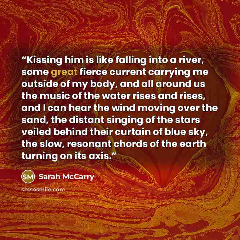 “Kissing him is like falling into a river, some great fierce current carrying me outside of my body, and all around us the music of the water rises and rises, and I can hear the wind moving over the sand, the distant singing of the stars veiled behind their curtain of blue sky, the slow, resonant…” quote by Sarah McCarry