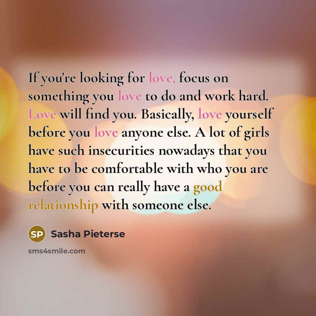 “If you're looking for love, focus on something you love to do and work hard. Love will find you. Basically, love yourself before you love anyone else. A lot of girls have such insecurities nowadays that you have to be comfortable with who you are before you can really have a good relationship with…” quote by Sasha Pieterse