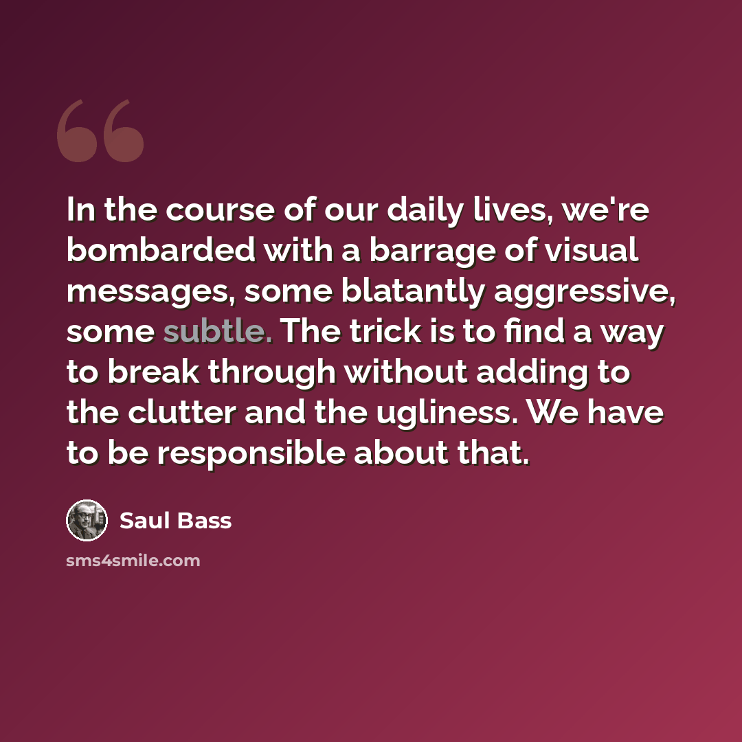“In the course of our daily lives, we're bombarded with a barrage of visual messages, some blatantly aggressive, some subtle. The trick is to find a way to break through without adding to the clutter and the ugliness. We have to be responsible about that.” quote by Saul Bass