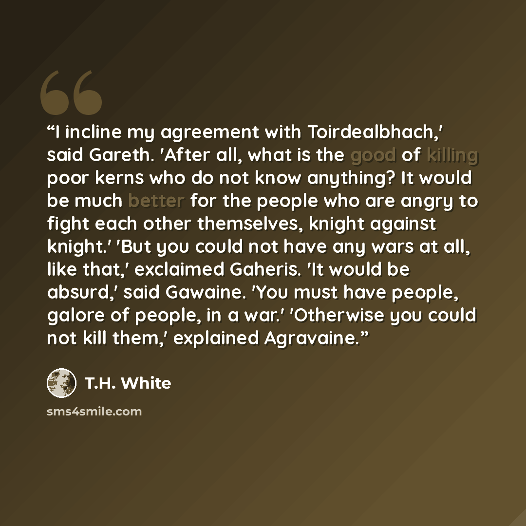 “I incline my agreement with Toirdealbhach,' said Gareth. 'After all, what is the good of killing poor kerns who do not know anything? It would be much better for the people who are angry to fight each other themselves, knight against knight.' 'But you could not have any wars at all, like that,'…” quote by T.H. White