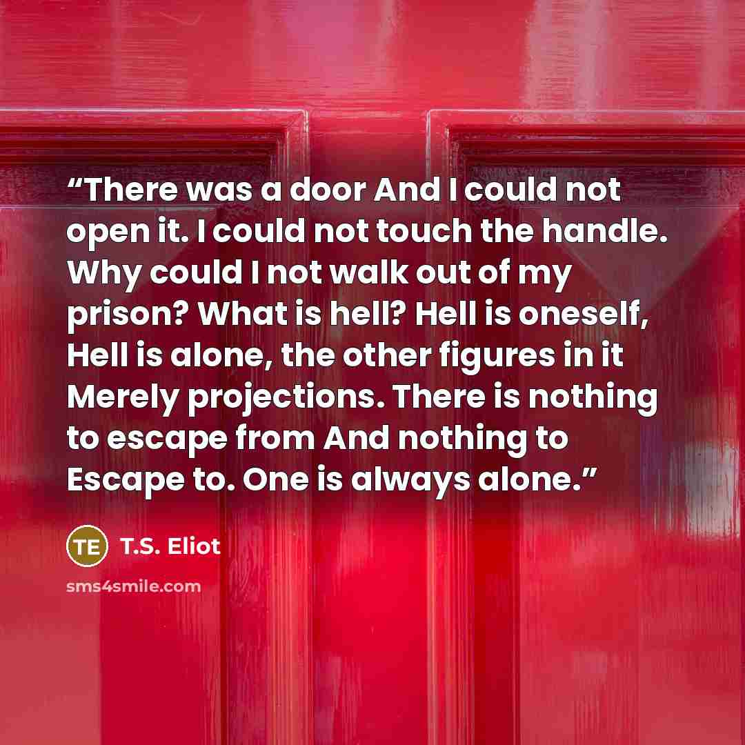“There was a door And I could not open it. I could not touch the handle. Why could I not walk out of my prison? What is hell? Hell is oneself, Hell is alone, the other figures in it Merely projections. There is nothing to escape from And nothing to Escape to. One is always alone.” quote by T.S. Eliot