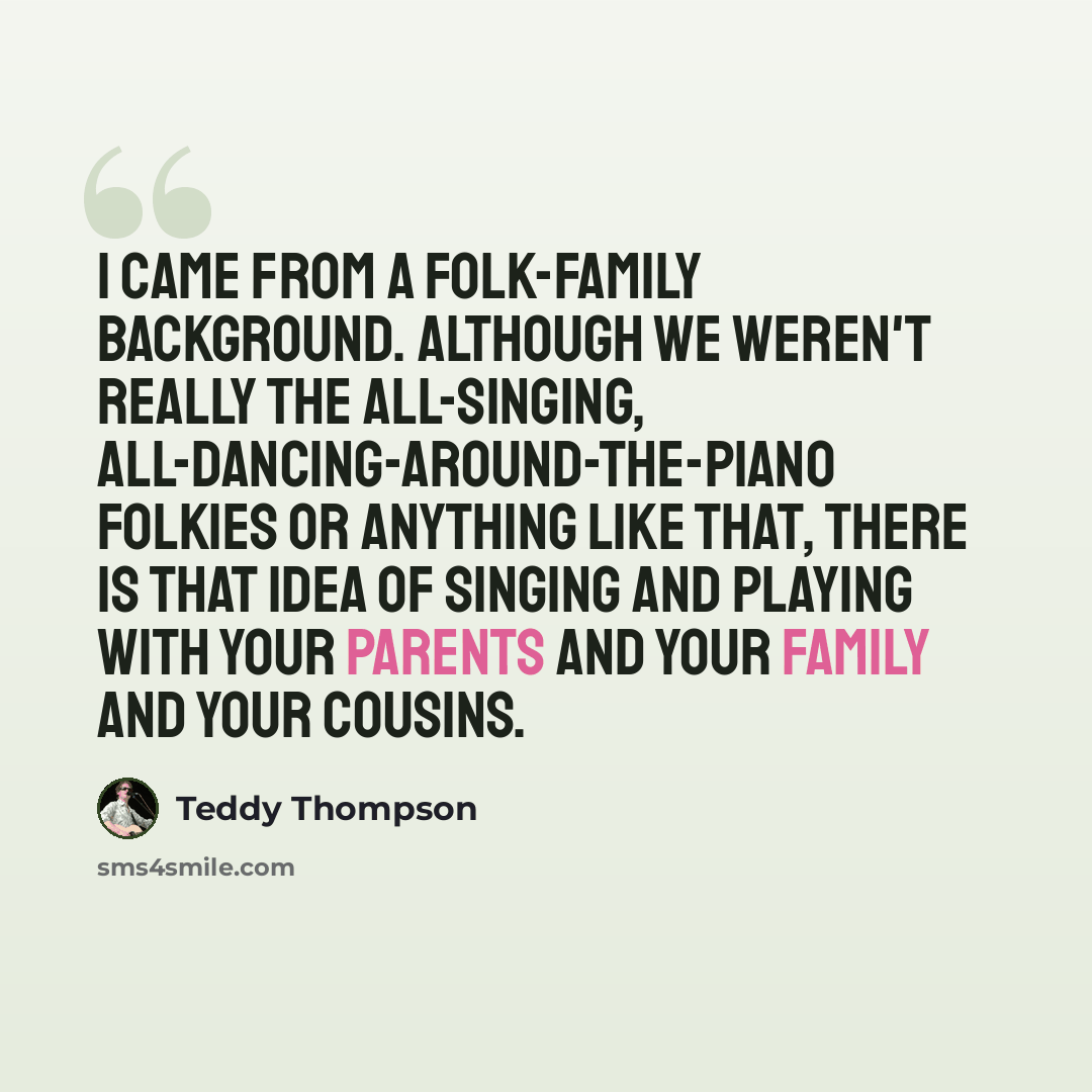 “I came from a folk-family background. Although we weren't really the all-singing, all-dancing-around-the-piano folkies or anything like that, there is that idea of singing and playing with your parents and your family and your cousins.” quote by Teddy Thompson