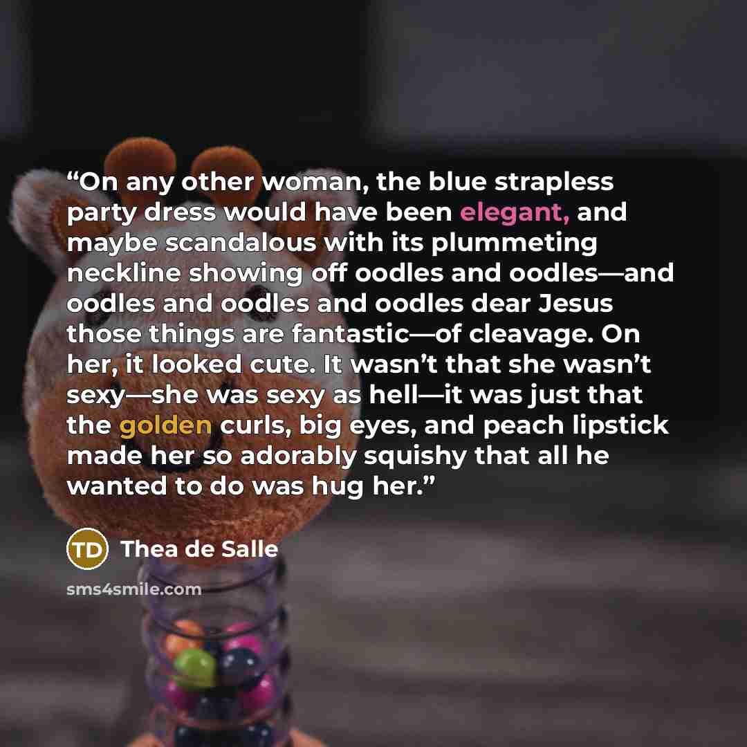 “On any other woman, the blue strapless party dress would have been elegant, and maybe scandalous with its plummeting neckline showing off oodles and oodles—and oodles and oodles and oodles dear Jesus those things are fantastic—of cleavage. On her, it looked cute. It wasn’t that she wasn’t sexy—she…” quote by Thea de Salle